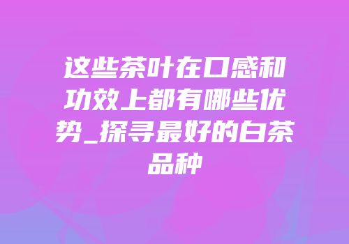 这些茶叶在口感和功效上都有哪些优势_探寻最好的白茶品种