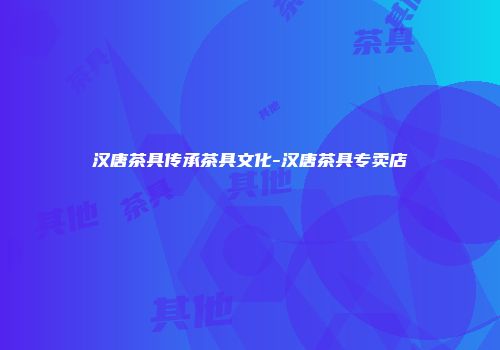 汉唐茶具传承茶具文化-汉唐茶具专卖店