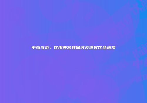 中药与茶：饮用兼容性探讨及适宜饮品选择