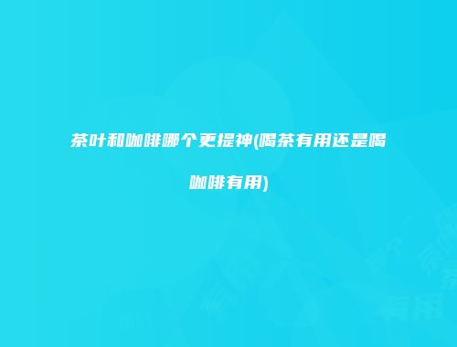 茶叶和咖啡哪个更提神(喝茶有用还是喝咖啡有用)