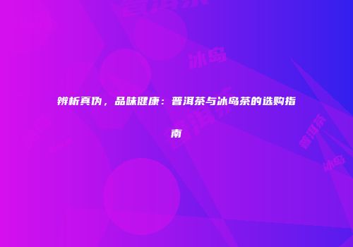 辨析真伪，品味健康：普洱茶与冰岛茶的选购指南