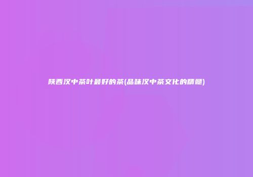 陕西汉中茶叶最好的茶(品味汉中茶文化的精髓)