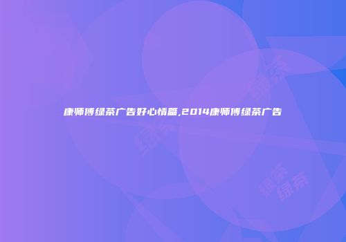 康师傅绿茶广告好心情篇,2014康师傅绿茶广告