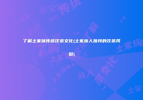 了解土家族传统饮茶文化(土家族人独特的饮茶风俗)
