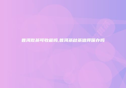 普洱散茶可收藏吗,普洱茶秋茶值得保存吗