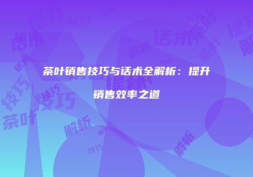茶叶销售技巧与话术全解析：提升销售效率之道