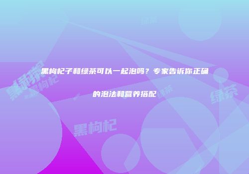 黑枸杞子和绿茶可以一起泡吗？专家告诉你正确的泡法和营养搭配