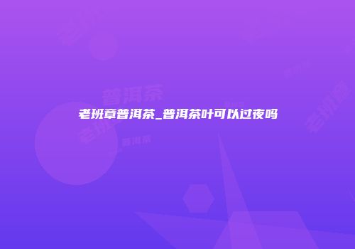 老班章普洱茶_普洱茶叶可以过夜吗