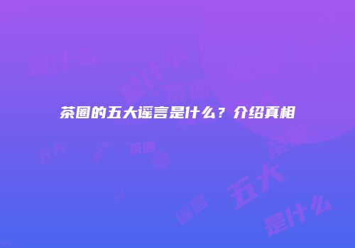 茶圈的五大谣言是什么？介绍真相