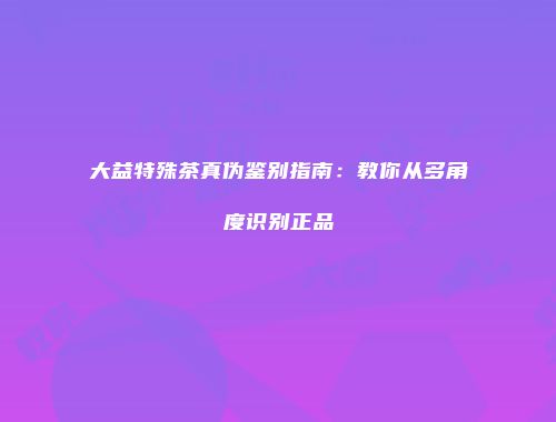 大益特殊茶真伪鉴别指南：教你从多角度识别正品