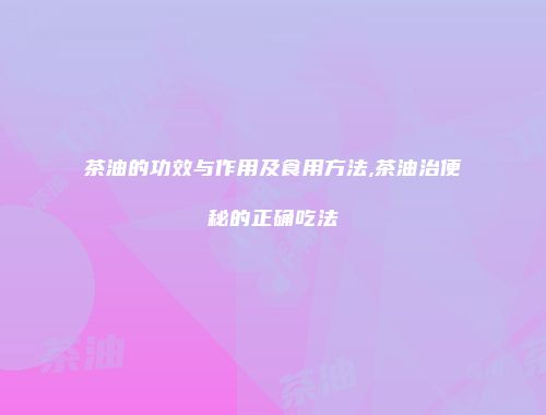 茶油的功效与作用及食用方法,茶油治便秘的正确吃法