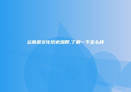 云南茶文化历史深厚,了解一下怎么样