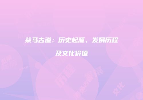茶马古道：历史起源、发展历程及文化价值