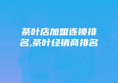茶叶店加盟连锁排名,茶叶经销商排名
