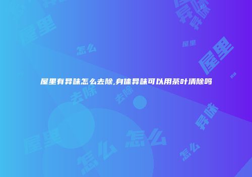 屋里有异味怎么去除,身体异味可以用茶叶清除吗