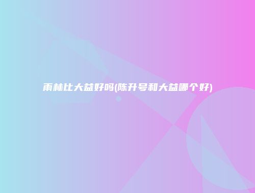 雨林比大益好吗(陈升号和大益哪个好)