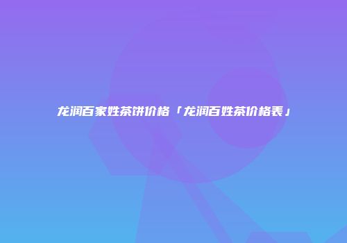 龙润百家姓茶饼价格「龙润百姓茶价格表」