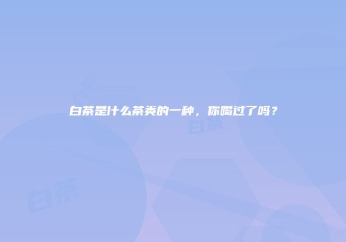 白茶是什么茶类的一种，你喝过了吗？