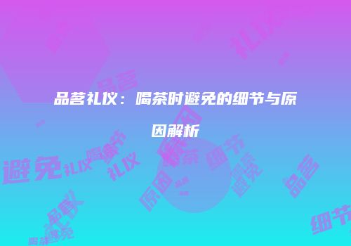 品茗礼仪：喝茶时避免的细节与原因解析