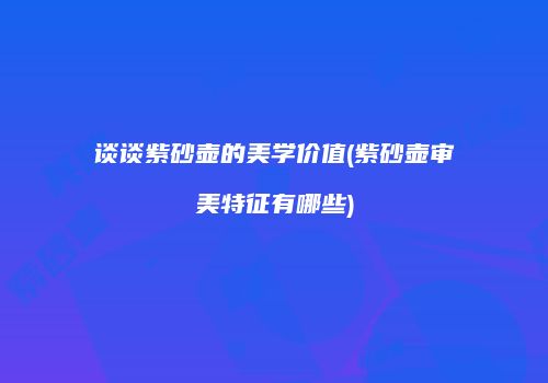 谈谈紫砂壶的美学价值(紫砂壶审美特征有哪些)