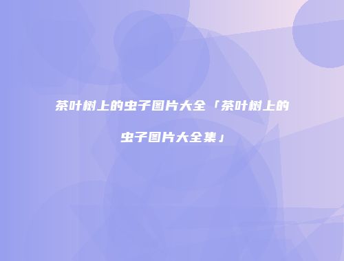 茶叶树上的虫子图片大全「茶叶树上的虫子图片大全集」