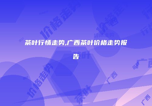 茶叶行情走势,广西茶叶价格走势报告