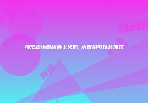 经常喝小青柑会上火吗_小青柑可以长期饮