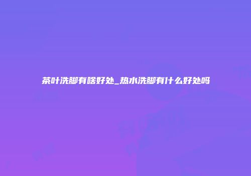 茶叶洗脚有啥好处_热水洗脚有什么好处吗