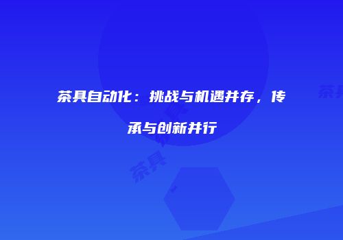 茶具自动化：挑战与机遇并存，传承与创新并行