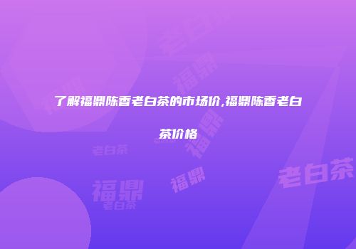 了解福鼎陈香老白茶的市场价,福鼎陈香老白茶价格