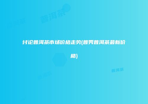 讨论普洱茶市场价格走势(普秀普洱茶最新价格)