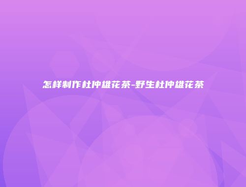 怎样制作杜仲雄花茶-野生杜仲雄花茶