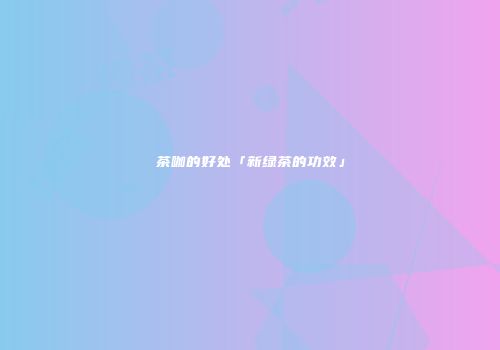 茶咖的好处「新绿茶的功效」
