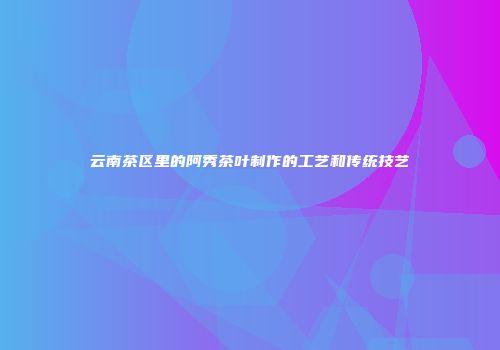 云南茶区里的阿秀茶叶制作的工艺和传统技艺