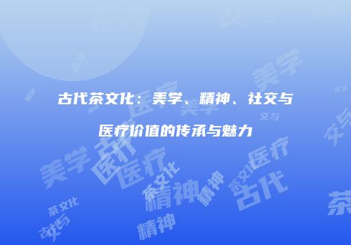 古代茶文化：美学、精神、社交与医疗价值的传承与魅力