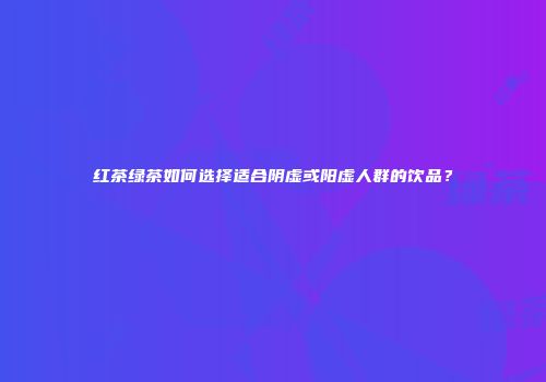 红茶绿茶如何选择适合阴虚或阳虚人群的饮品？