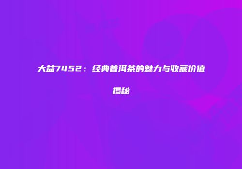 大益7452：经典普洱茶的魅力与收藏价值揭秘