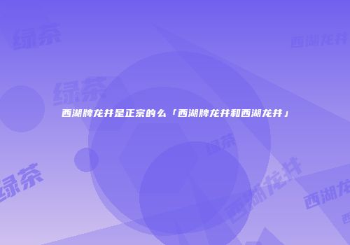 西湖牌龙井是正宗的么「西湖牌龙井和西湖龙井」
