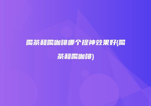 喝茶和喝咖啡哪个提神效果好(喝茶和喝咖啡)