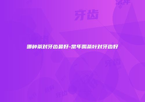 哪种茶对牙齿最好-常年喝茶叶对牙齿好