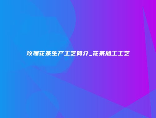 玫瑰花茶生产工艺简介_花茶加工工艺