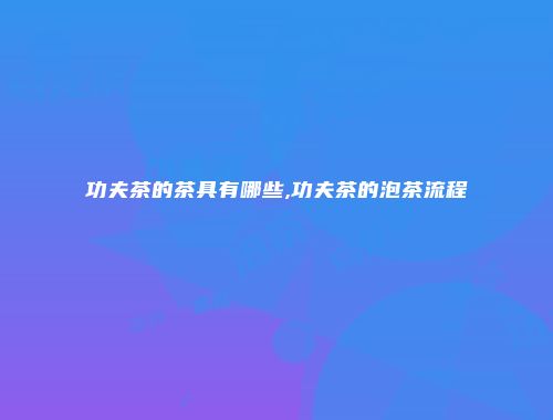 功夫茶的茶具有哪些,功夫茶的泡茶流程