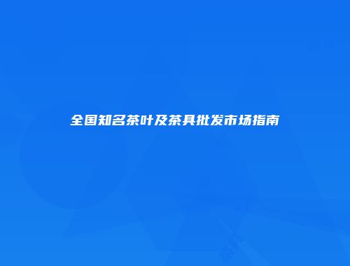 全国知名茶叶及茶具批发市场指南