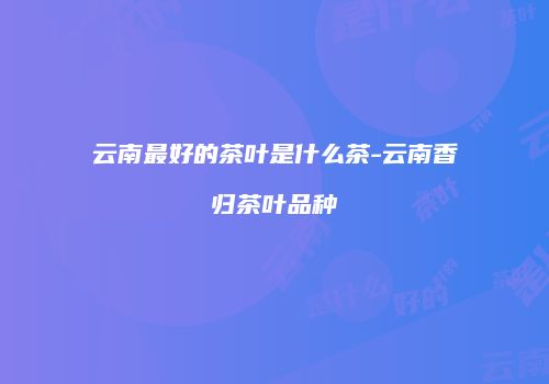 云南最好的茶叶是什么茶-云南香归茶叶品种