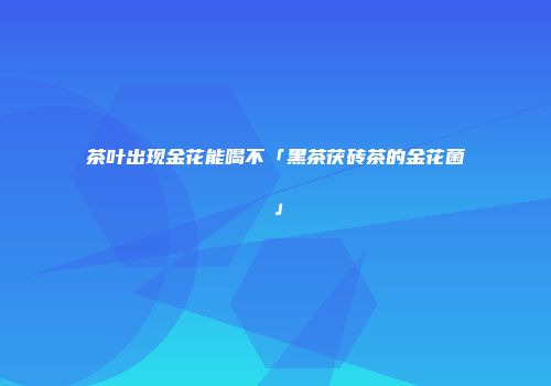 茶叶出现金花能喝不「黑茶茯砖茶的金花菌」