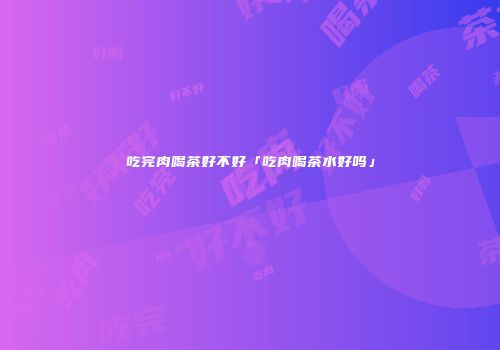 吃完肉喝茶好不好「吃肉喝茶水好吗」