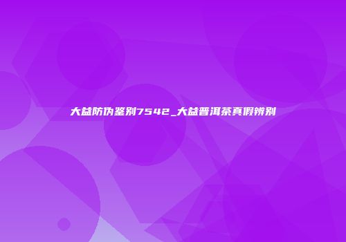 大益防伪鉴别7542_大益普洱茶真假辨别