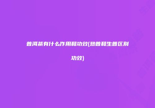普洱茶有什么作用和功效(熟普和生普区别功效)