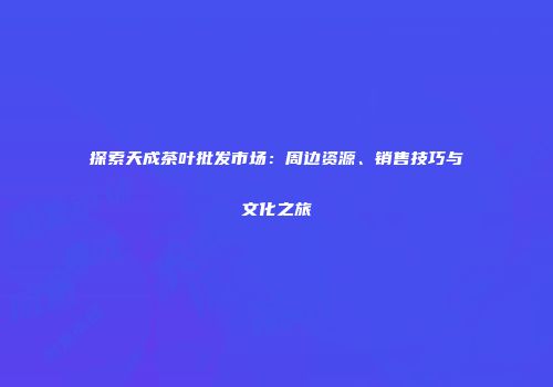 探索天成茶叶批发市场：周边资源、销售技巧与文化之旅