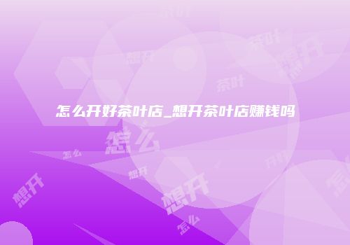 怎么开好茶叶店_想开茶叶店赚钱吗